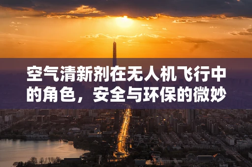 空气清新剂在无人机飞行中的角色，安全与环保的微妙平衡