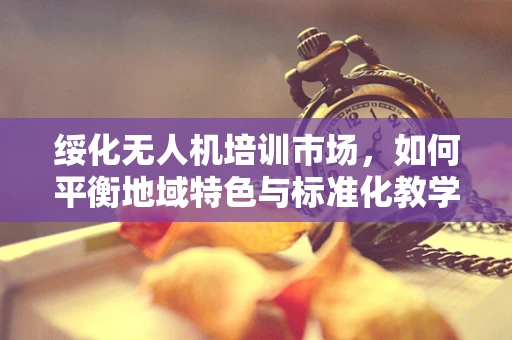 绥化无人机培训市场，如何平衡地域特色与标准化教学？