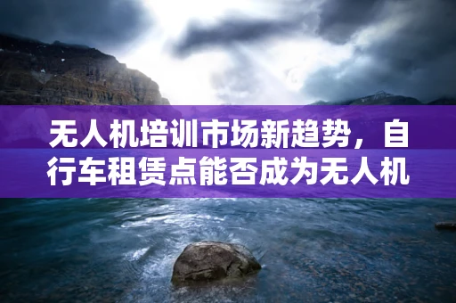 无人机培训市场新趋势，自行车租赁点能否成为无人机新手起跑线？