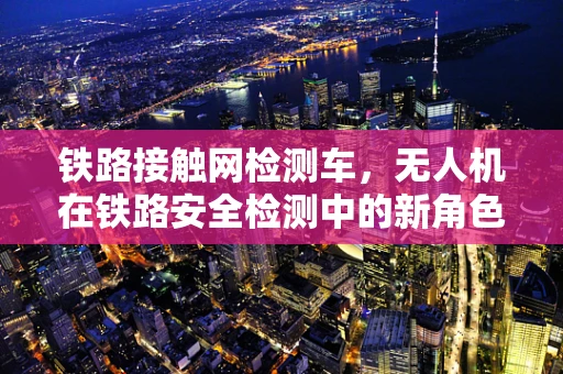 铁路接触网检测车，无人机在铁路安全检测中的新角色？