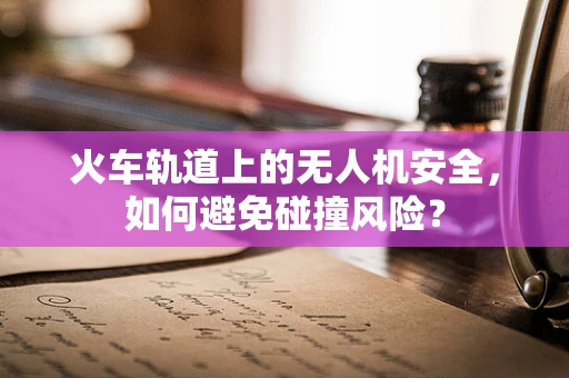 火车轨道上的无人机安全，如何避免碰撞风险？