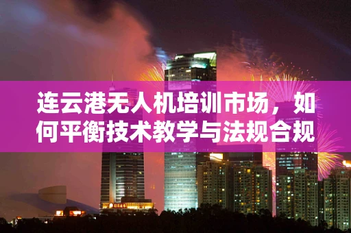 连云港无人机培训市场，如何平衡技术教学与法规合规的挑战？