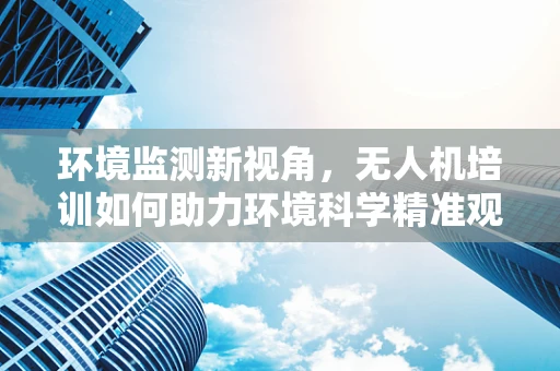 环境监测新视角，无人机培训如何助力环境科学精准观测？