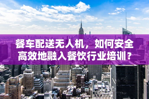 餐车配送无人机，如何安全高效地融入餐饮行业培训？