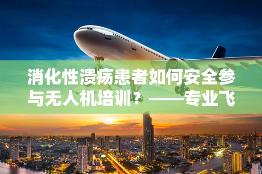 消化性溃疡患者如何安全参与无人机培训？——专业飞行员的健康考量