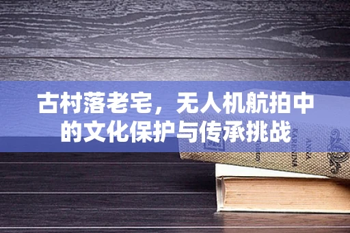 古村落老宅，无人机航拍中的文化保护与传承挑战