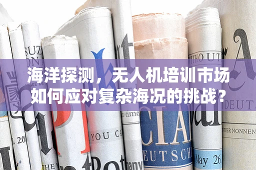 海洋探测，无人机培训市场如何应对复杂海况的挑战？