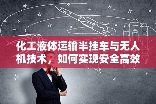 化工液体运输半挂车与无人机技术，如何实现安全高效的监控与运输？