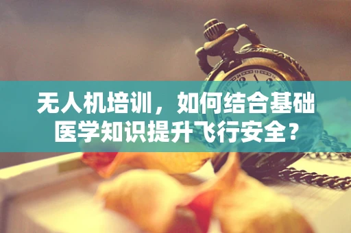 无人机培训，如何结合基础医学知识提升飞行安全？