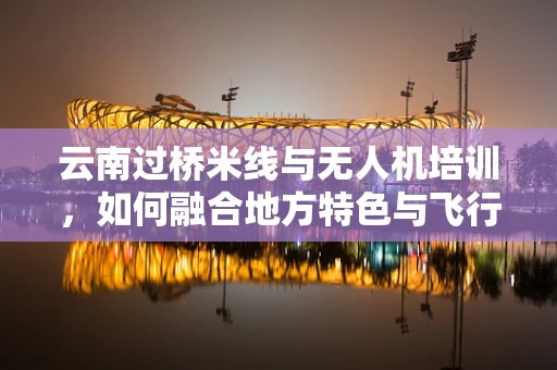 云南过桥米线与无人机培训，如何融合地方特色与飞行技术教学？