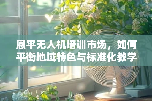 恩平无人机培训市场，如何平衡地域特色与标准化教学？