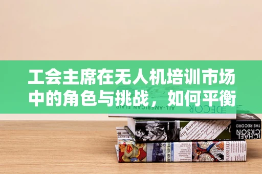 工会主席在无人机培训市场中的角色与挑战，如何平衡利益与安全？