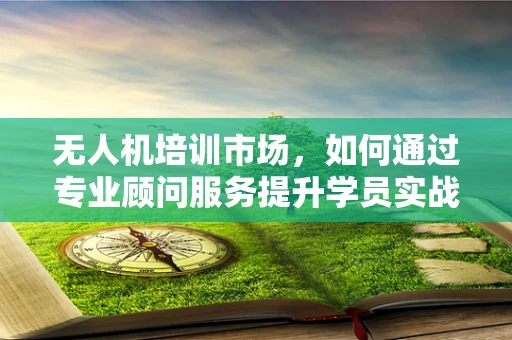 无人机培训市场，如何通过专业顾问服务提升学员实战能力？