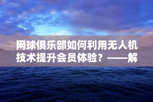 网球俱乐部如何利用无人机技术提升会员体验？——解锁空中视角的网球场新体验