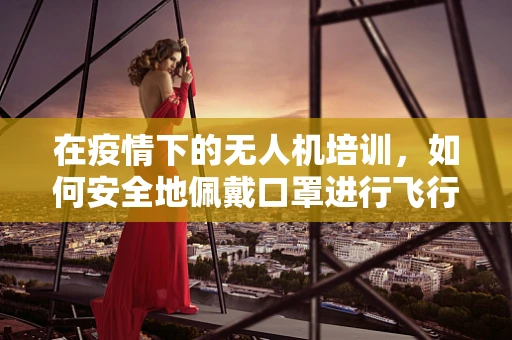在疫情下的无人机培训，如何安全地佩戴口罩进行飞行操作训练？