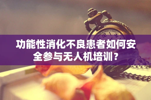功能性消化不良患者如何安全参与无人机培训？