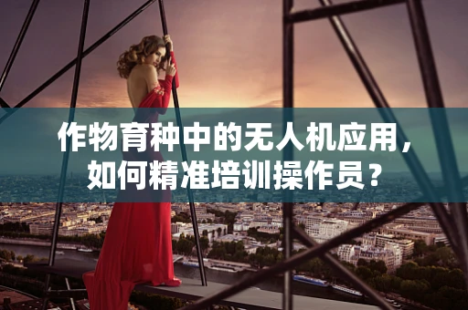 作物育种中的无人机应用，如何精准培训操作员？