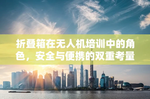 折叠箱在无人机培训中的角色，安全与便携的双重考量