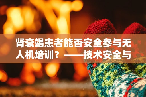 肾衰竭患者能否安全参与无人机培训？——技术安全与健康考量