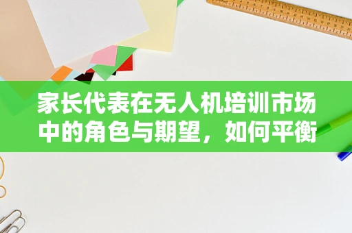 家长代表在无人机培训市场中的角色与期望，如何平衡安全与兴趣？