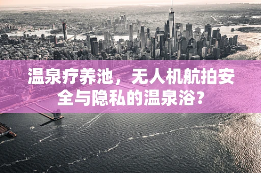 温泉疗养池，无人机航拍安全与隐私的温泉浴？