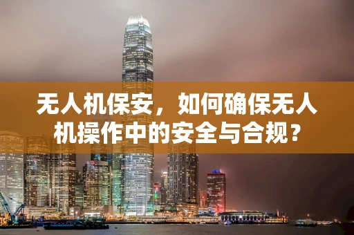 无人机保安，如何确保无人机操作中的安全与合规？