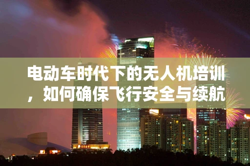 电动车时代下的无人机培训，如何确保飞行安全与续航能力？