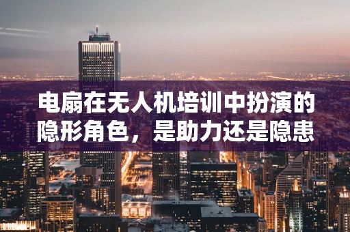 电扇在无人机培训中扮演的隐形角色，是助力还是隐患？