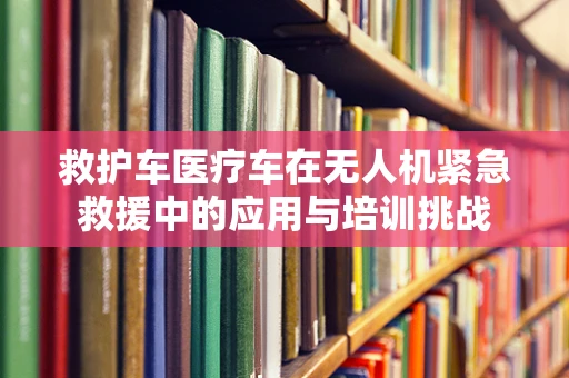 救护车医疗车在无人机紧急救援中的应用与培训挑战