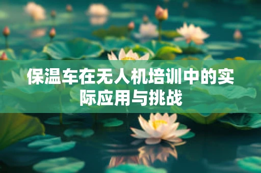 保温车在无人机培训中的实际应用与挑战