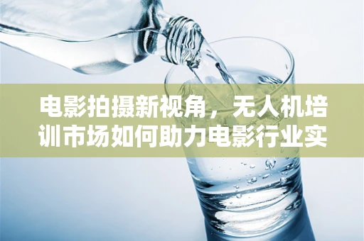 电影拍摄新视角，无人机培训市场如何助力电影行业实现空中创意？