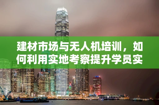 建材市场与无人机培训，如何利用实地考察提升学员实践能力？