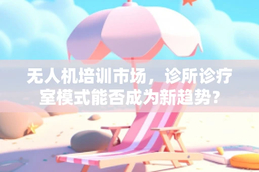 无人机培训市场，诊所诊疗室模式能否成为新趋势？