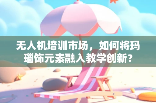 无人机培训市场，如何将玛瑙饰元素融入教学创新？