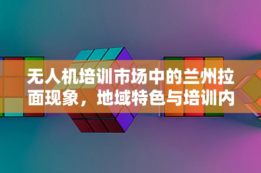无人机培训市场中的兰州拉面现象，地域特色与培训内容的融合之道？