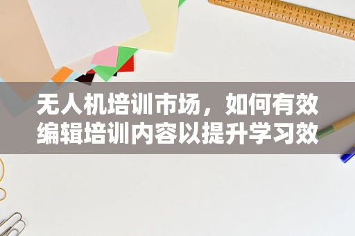 无人机培训市场，如何有效编辑培训内容以提升学习效率？