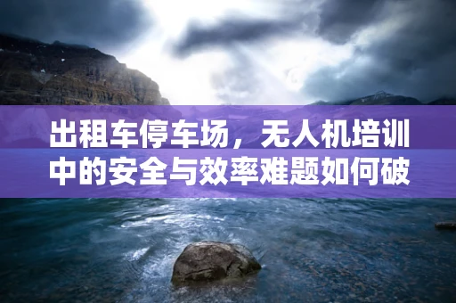 出租车停车场，无人机培训中的安全与效率难题如何破解？