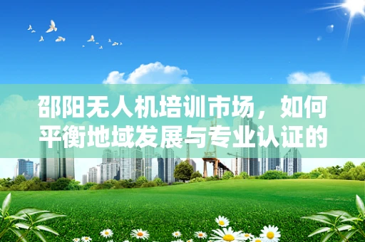 邵阳无人机培训市场，如何平衡地域发展与专业认证的融合？