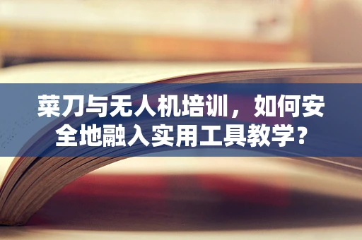菜刀与无人机培训，如何安全地融入实用工具教学？