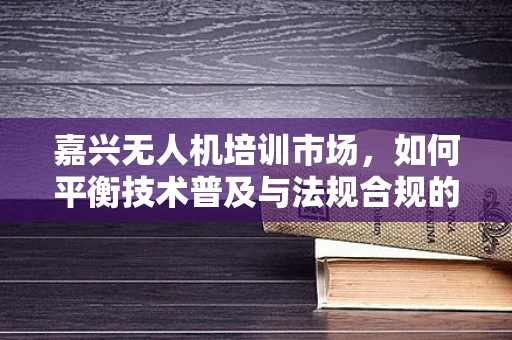 嘉兴无人机培训市场，如何平衡技术普及与法规合规的双重需求？