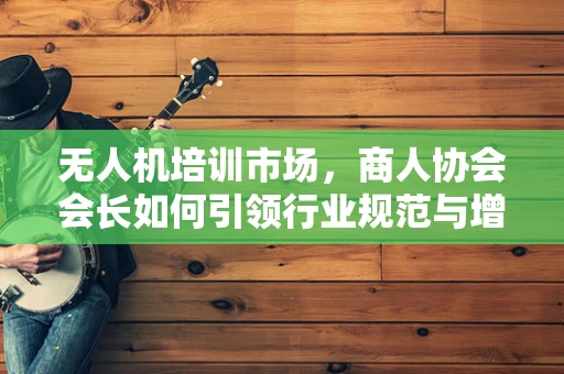 无人机培训市场，商人协会会长如何引领行业规范与增长？