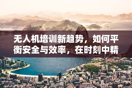 无人机培训新趋势，如何平衡安全与效率，在时刻中精准教学？