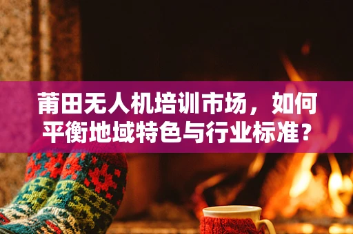 莆田无人机培训市场，如何平衡地域特色与行业标准？