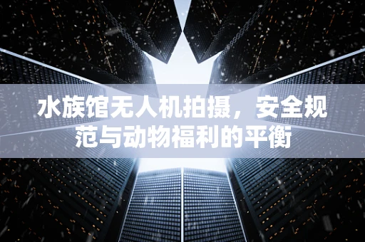 水族馆无人机拍摄，安全规范与动物福利的平衡