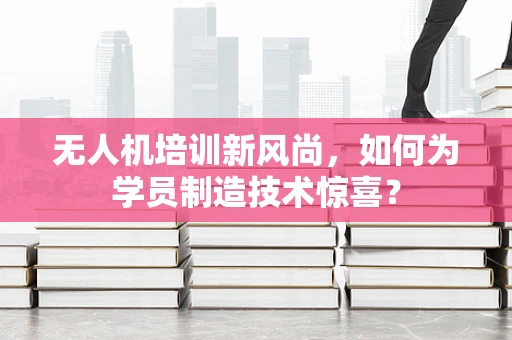 无人机培训新风尚，如何为学员制造技术惊喜？