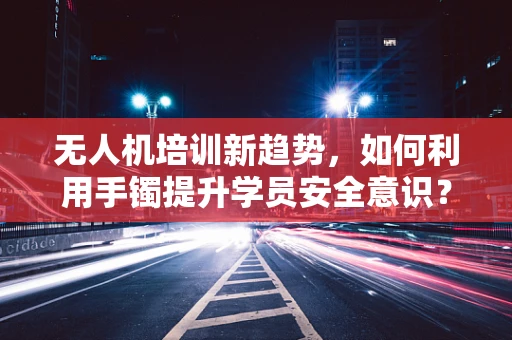 无人机培训新趋势，如何利用手镯提升学员安全意识？