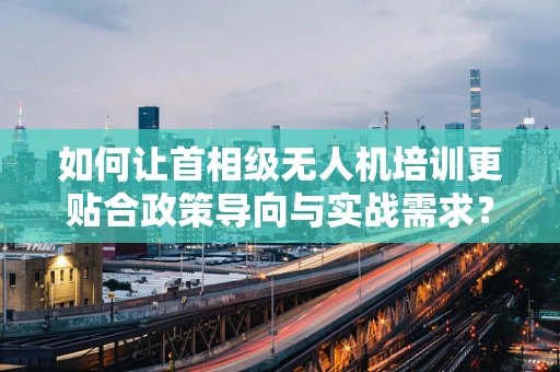 如何让首相级无人机培训更贴合政策导向与实战需求？