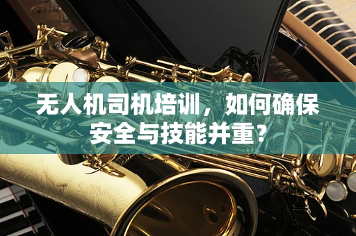 无人机司机培训，如何确保安全与技能并重？