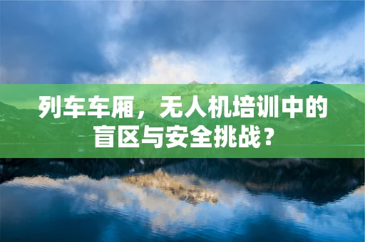 列车车厢，无人机培训中的盲区与安全挑战？