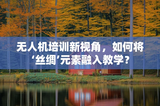 无人机培训新视角，如何将‘丝绸’元素融入教学？